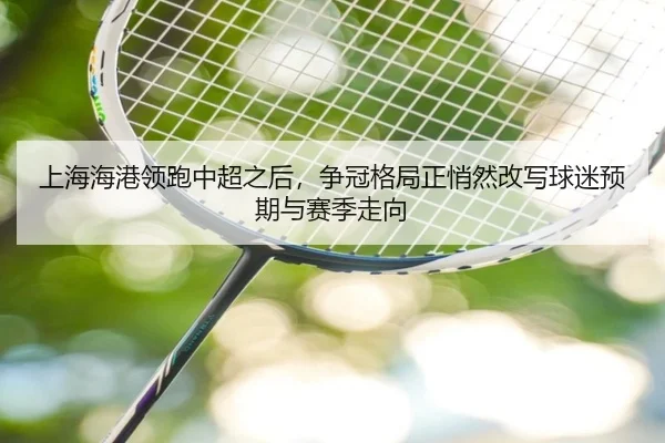 上海海港领跑中超之后，争冠格局正悄然改写球迷预期与赛季走向